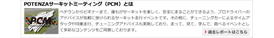 【POTENZAサーキットミーティング（PCM）とは】ベテランからビギナーまで、誰もがサーキットを楽しく、安全に走ることができるよう、プロドライバーのアドバイスが気軽に受けられるサーキット走行イベントです。その他に、チューニングカーによるタイムアタックや同乗走行、チューニングアドバイスも実施しており、走って、見て、学んで、遊べるイベントとして多彩なコンテンツをご用意しております。過去レポートはこちら＞＞