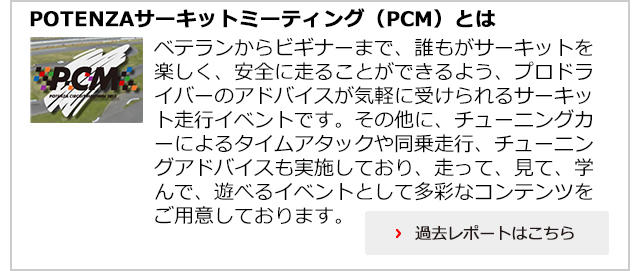 【POTENZAサーキットミーティング（PCM）とは】ベテランからビギナーまで、誰もがサーキットを楽しく、安全に走ることができるよう、プロドライバーのアドバイスが気軽に受けられるサーキット走行イベントです。その他に、チューニングカーによるタイムアタックや同乗走行、チューニングアドバイスも実施しており、走って、見て、学んで、遊べるイベントとして多彩なコンテンツをご用意しております。過去レポートはこちら＞＞