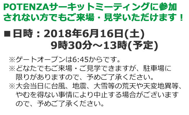 POTENZAサーキットミーティングに参加されない方でもご来場・見学いただけます！■日時：2018年6月16日(土) 9時30分～13時(予定)　※ゲートオープンは6:45からです。※どなたでもご来場・ご見学できますが、駐車場に限りがありますので、予めご了承ください。※大会当日に台風、地震、大雪等の荒天や天変地異等、やむを得ない事情により中止する場合がございますので、予めご了承ください。