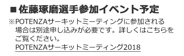 ■佐藤琢磨選手参加イベント予定※POTENZAサーキットミーティングに参加される場合は別途申し込みが必要です。詳しくはこちらをご覧ください。POTENZAサーキットミーティング2018