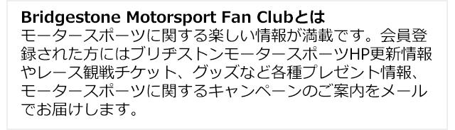 Bridgestone Motorsport Fan Clubとはモータースポーツに関する楽しい情報が満載です。会員登録された方にはブリヂストンモータースポーツHP更新情報やレース観戦チケット、グッズなど各種プレゼント情報、モータースポーツに関するキャンペーンのご案内をメールでお届けします。