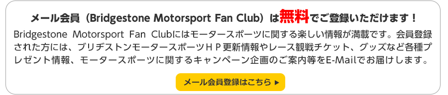 Bridgestone Motorsport Fan Clubはモータースポーツに関する楽しい情報が満載です。会員登録された方には、ブリヂストンモータースポーツＨＰ更新情報やレース観戦チケット、グッズなど各種プレゼント情報、モータースポーツに関するキャンペーン企画のご案内等をE-Mailでお届けします。