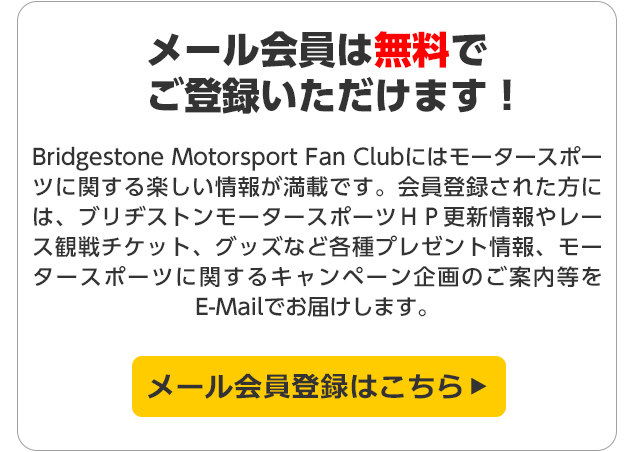 Bridgestone Motorsport Fan Clubはモータースポーツに関する楽しい情報が満載です。会員登録された方には、ブリヂストンモータースポーツＨＰ更新情報やレース観戦チケット、グッズなど各種プレゼント情報、モータースポーツに関するキャンペーン企画のご案内等をE-Mailでお届けします。